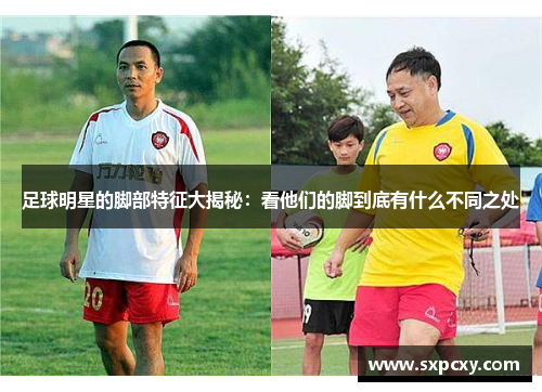 足球明星的脚部特征大揭秘：看他们的脚到底有什么不同之处