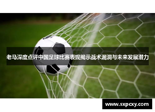 老马深度点评中国足球比赛表现揭示战术漏洞与未来发展潜力